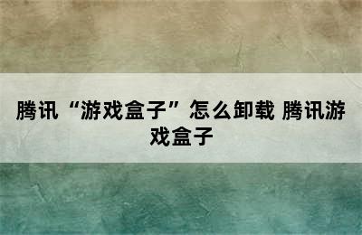 腾讯“游戏盒子”怎么卸载 腾讯游戏盒子